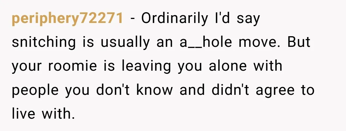periphery72271 − Ordinarily I'd say snitching is usually an a__hole move. But your roomie is leaving you alone with people you don't know and didn't agree to live with.