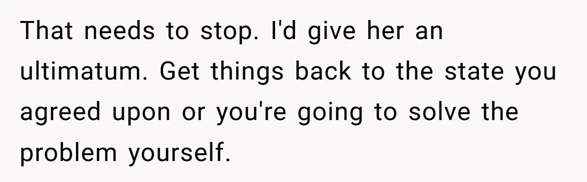 That needs to stop. I'd give her an ultimatum. Get things back to the state you agreed upon or you're going to solve the problem yourself.