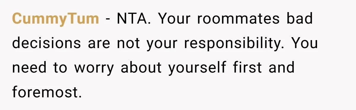 CummyTum − NTA. Your roommates bad decisions are not your responsibility. You need to worry about yourself first and foremost.