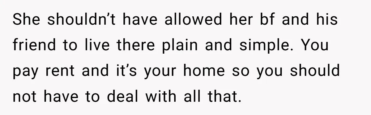 She shouldn’t have allowed her bf and his friend to live there plain and simple. You pay rent and it’s your home so you should not have to deal with...