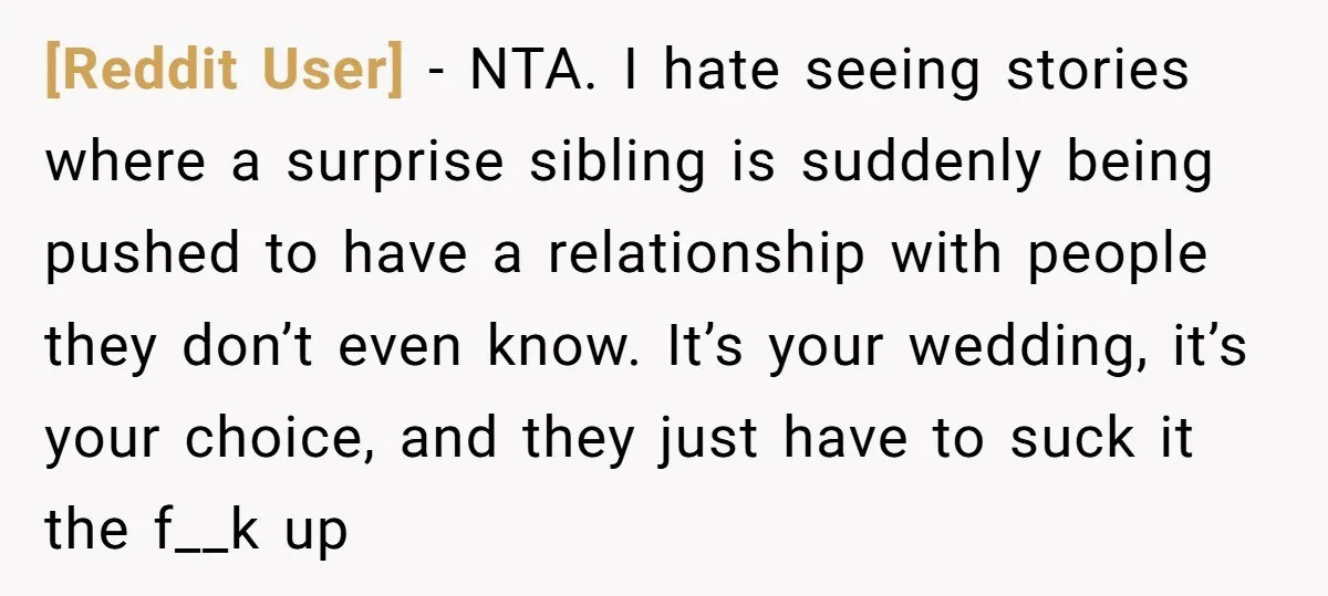 [Reddit User] − NTA. I hate seeing stories where a surprise sibling is suddenly being pushed to have a relationship with people they don’t even know. It’s your wedding, it’s...