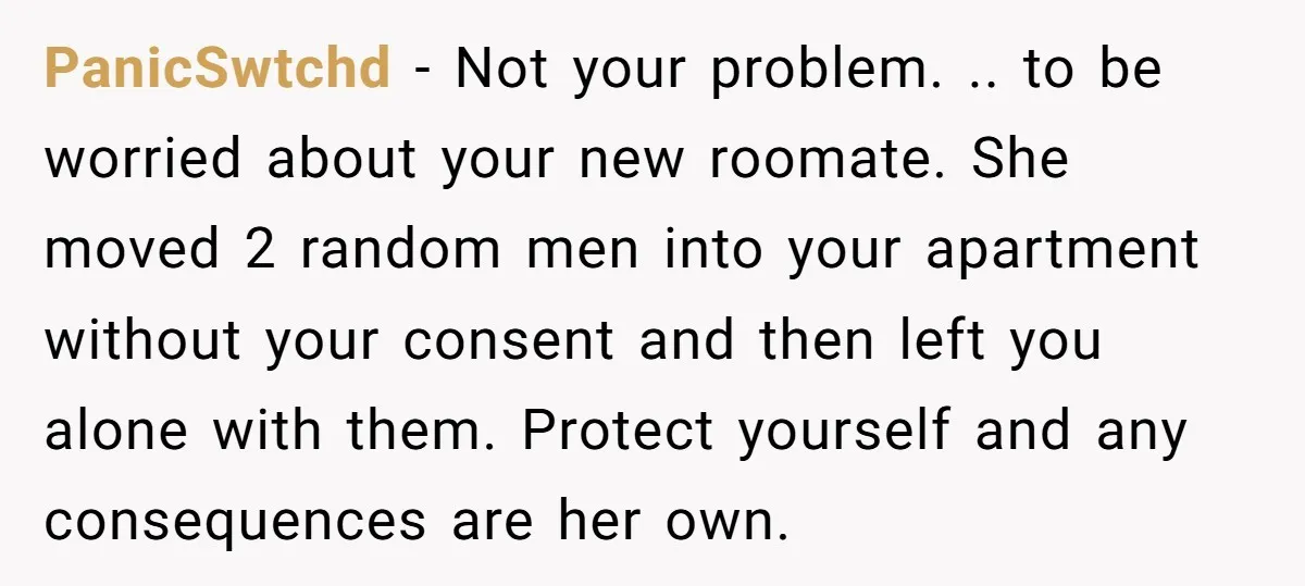 PanicSwtchd − Not your problem. .. to be worried about your new roomate. She moved 2 random men into your apartment without your consent and then left you alone with...