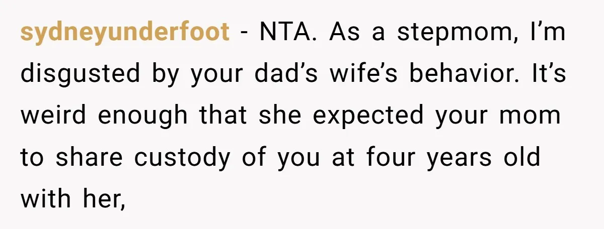 sydneyunderfoot − NTA. As a stepmom, I’m disgusted by your dad’s wife’s behavior. It’s weird enough that she expected your mom to share custody of you at four years old...