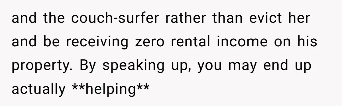 and the couch-surfer rather than evict her and be receiving zero rental income on his property. By speaking up, you may end up actually **helping**