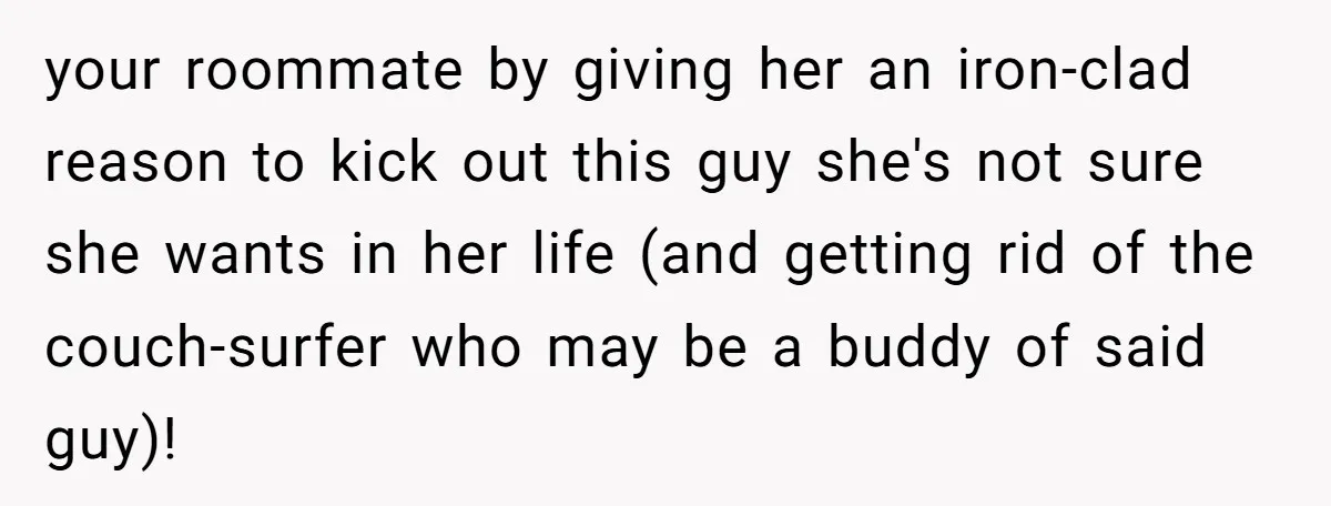 your roommate by giving her an iron-clad reason to kick out this guy she's not sure she wants in her life (and getting rid of the couch-surfer who may be...