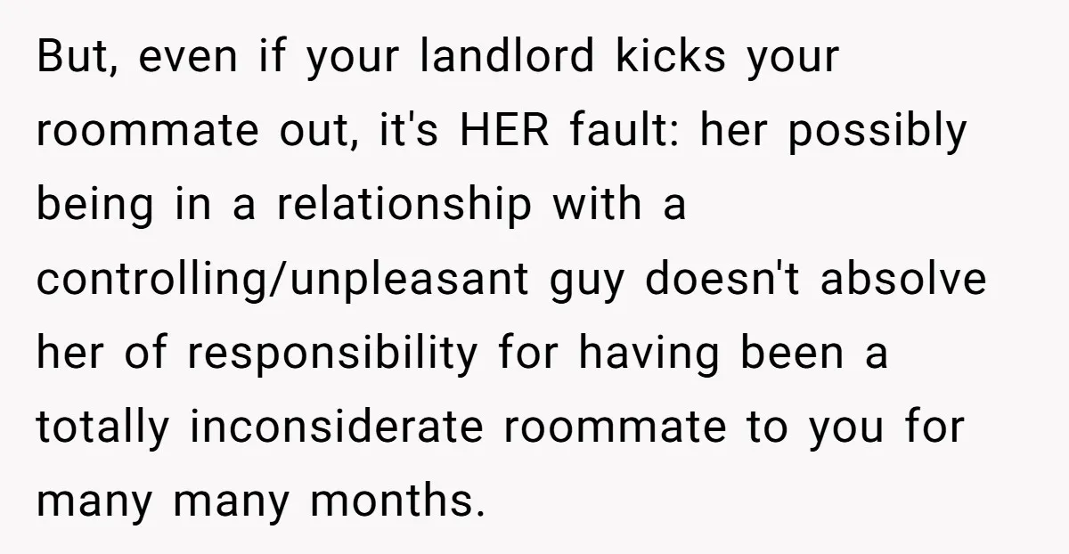 But, even if your landlord kicks your roommate out, it's HER fault: her possibly being in a relationship with a controlling/unpleasant guy doesn't absolve her of responsibility for having been...