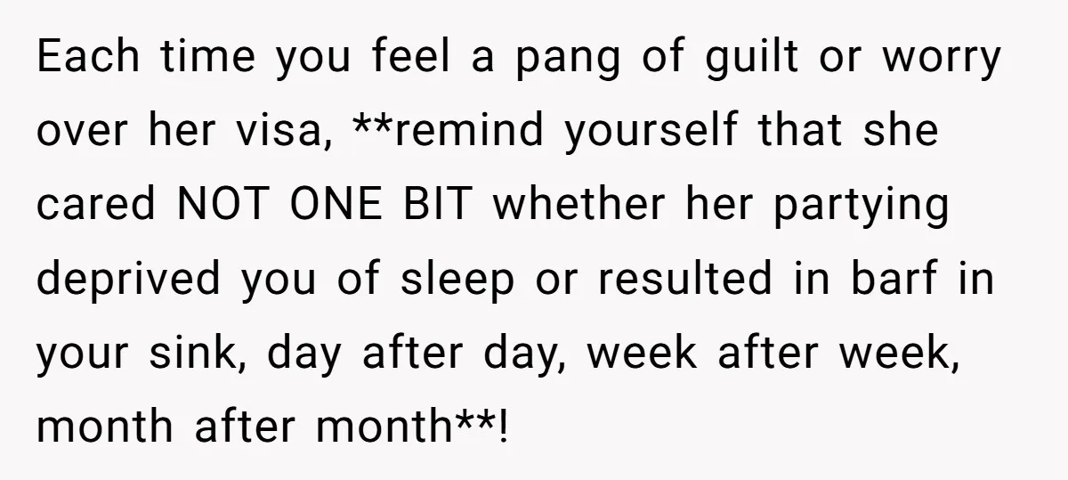 Each time you feel a pang of guilt or worry over her visa, **remind yourself that she cared NOT ONE BIT whether her partying deprived you of sleep or resulted...