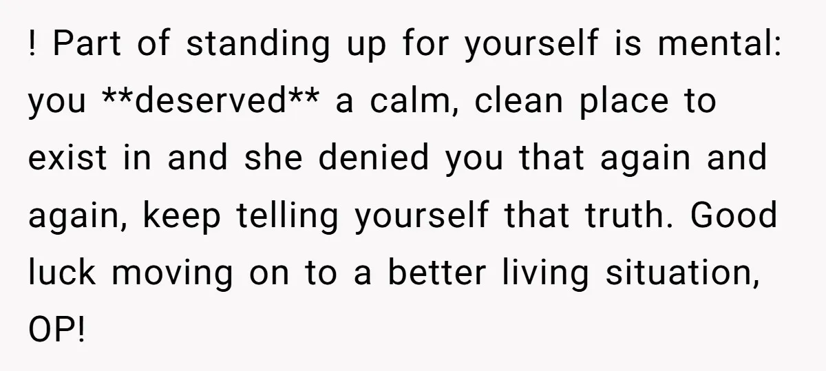 ! Part of standing up for yourself is mental: you **deserved** a calm, clean place to exist in and she denied you that again and again, keep telling yourself that...