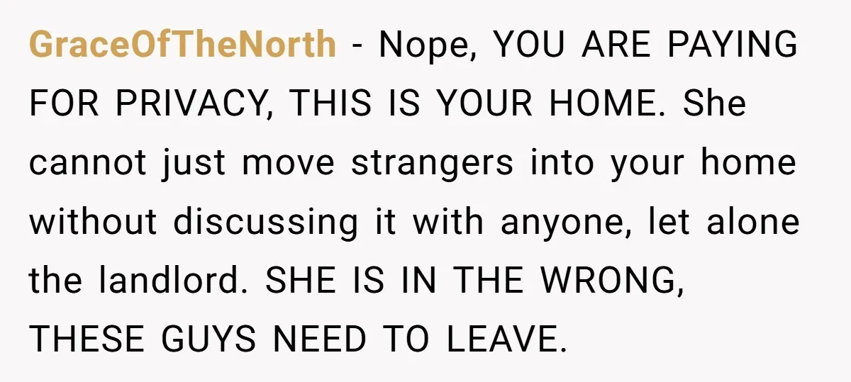 GraceOfTheNorth − Nope, YOU ARE PAYING FOR PRIVACY, THIS IS YOUR HOME. She cannot just move strangers into your home without discussing it with anyone, let alone the landlord. SHE...