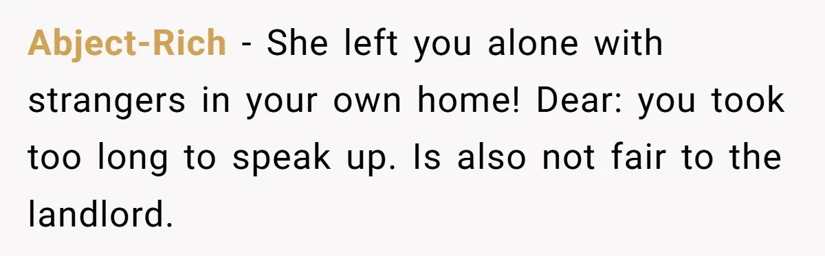 Abject-Rich − She left you alone with strangers in your own home! Dear: you took too long to speak up. Is also not fair to the landlord.