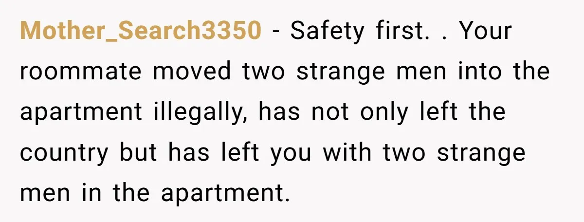 Mother_Search3350 − Safety first. . Your roommate moved two strange men into the apartment illegally, has not only left the country but has left you with two strange men in...