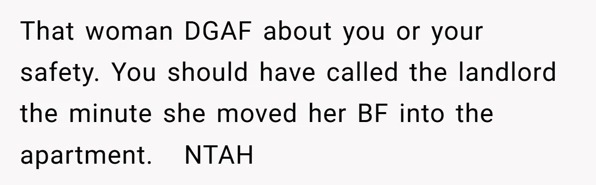 That woman DGAF about you or your safety. You should have called the landlord the minute she moved her BF into the apartment.   NTAH