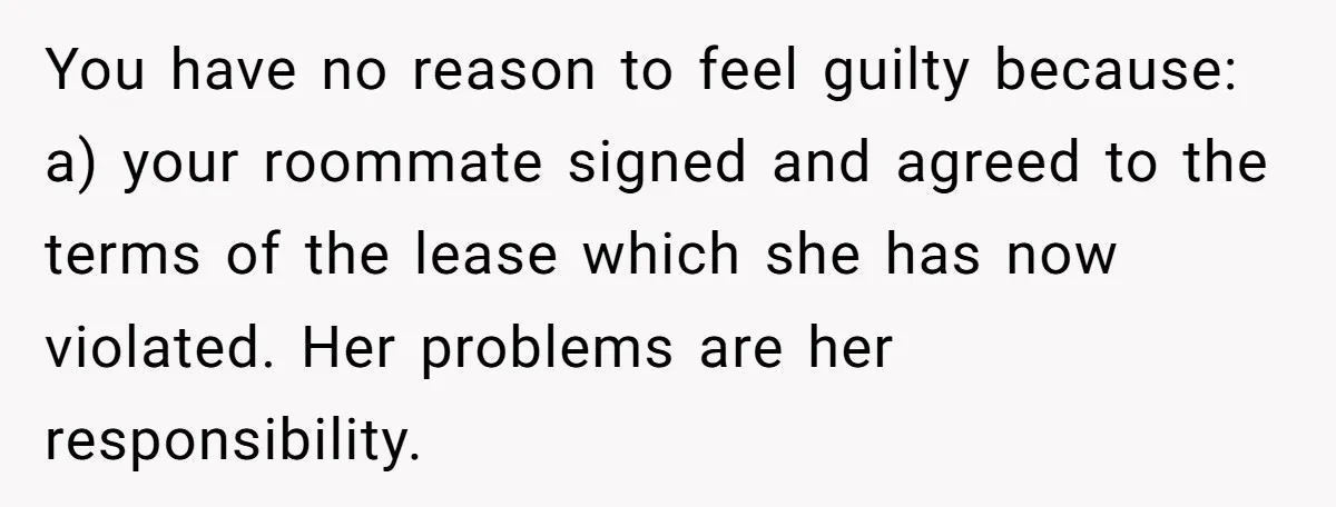 You have no reason to feel guilty because: a) your roommate signed and agreed to the terms of the lease which she has now violated. Her problems are her responsibility.