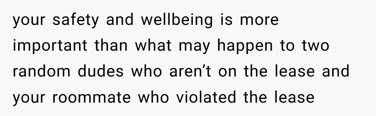 your safety and wellbeing is more important than what may happen to two random dudes who aren’t on the lease and your roommate who violated the lease