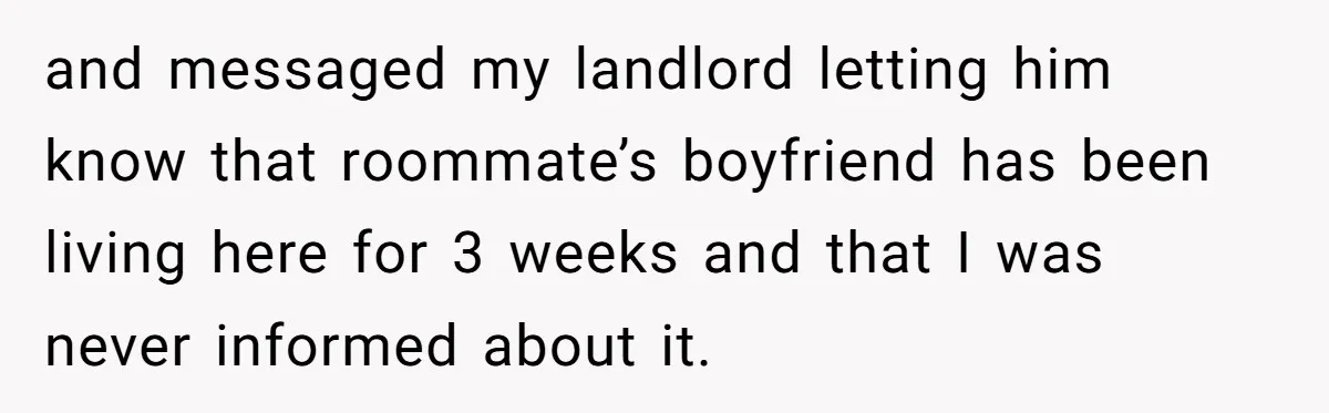 and messaged my landlord letting him know that roommate’s boyfriend has been living here for 3 weeks and that I was never informed about it.