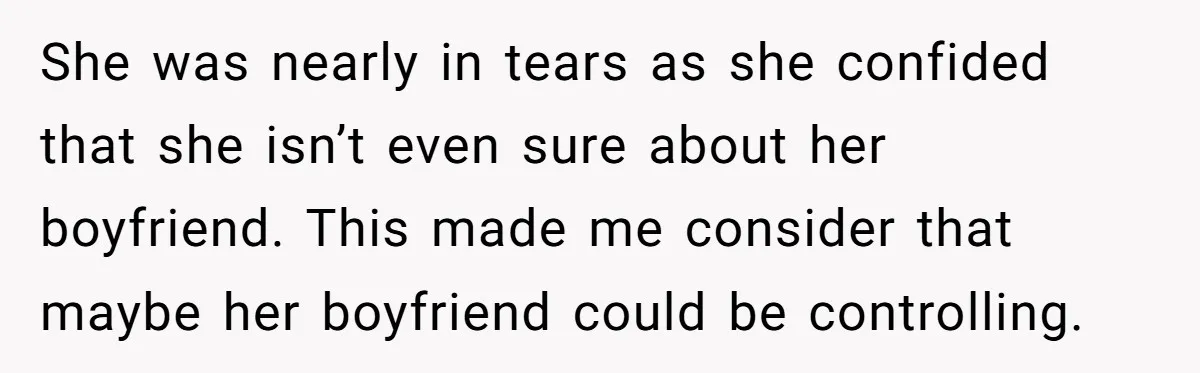 She was nearly in tears as she confided that she isn’t even sure about her boyfriend. This made me consider that maybe her boyfriend could be controlling.