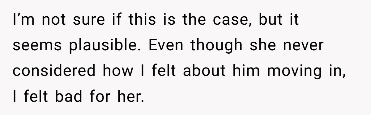 I’m not sure if this is the case, but it seems plausible. Even though she never considered how I felt about him moving in, I felt bad for her.