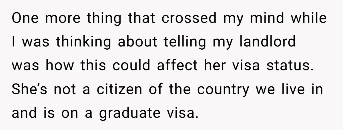 One more thing that crossed my mind while I was thinking about telling my landlord was how this could affect her visa status. She’s not a citizen of the country...