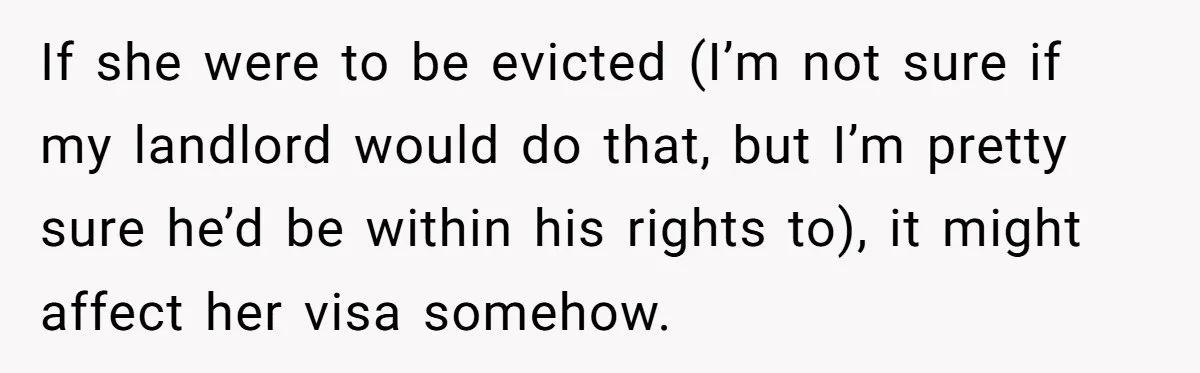 If she were to be evicted (I’m not sure if my landlord would do that, but I’m pretty sure he’d be within his rights to), it might affect her visa...