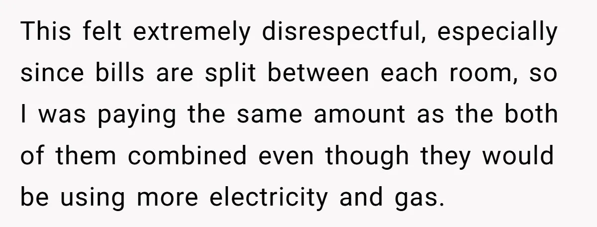 This felt extremely disrespectful, especially since bills are split between each room, so I was paying the same amount as the both of them combined even though they would be...