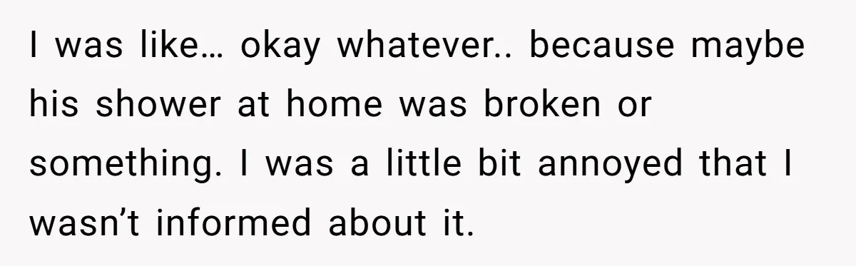 I was like… okay whatever.. because maybe his shower at home was broken or something. I was a little bit annoyed that I wasn’t informed about it.