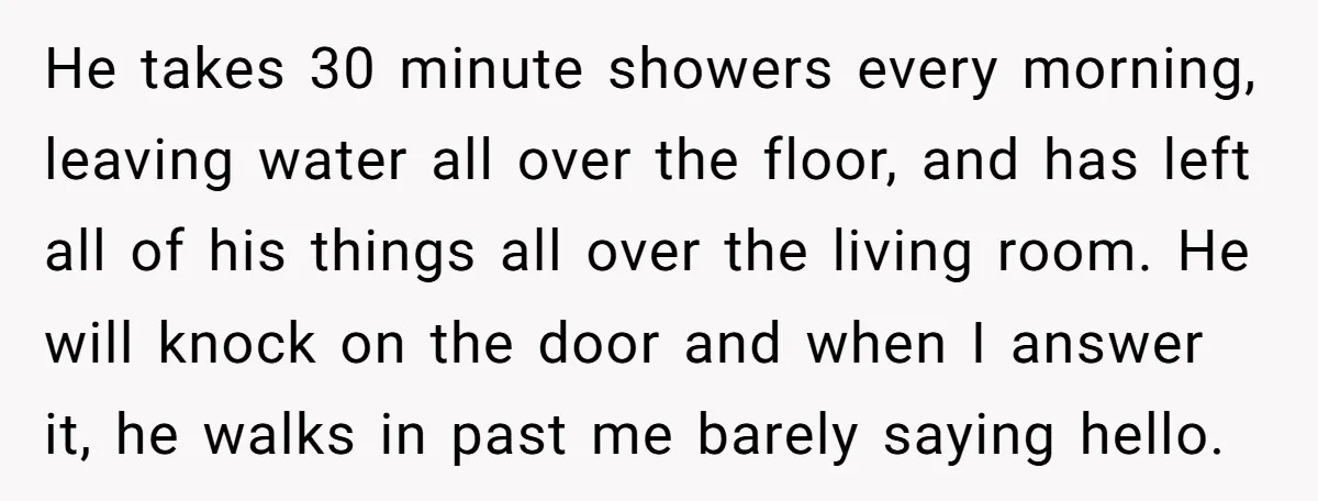 He takes 30 minute showers every morning, leaving water all over the floor, and has left all of his things all over the living room. He will knock on the...
