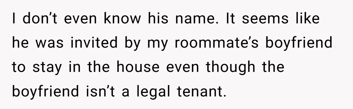 I don’t even know his name. It seems like he was invited by my roommate’s boyfriend to stay in the house even though the boyfriend isn’t a legal tenant.