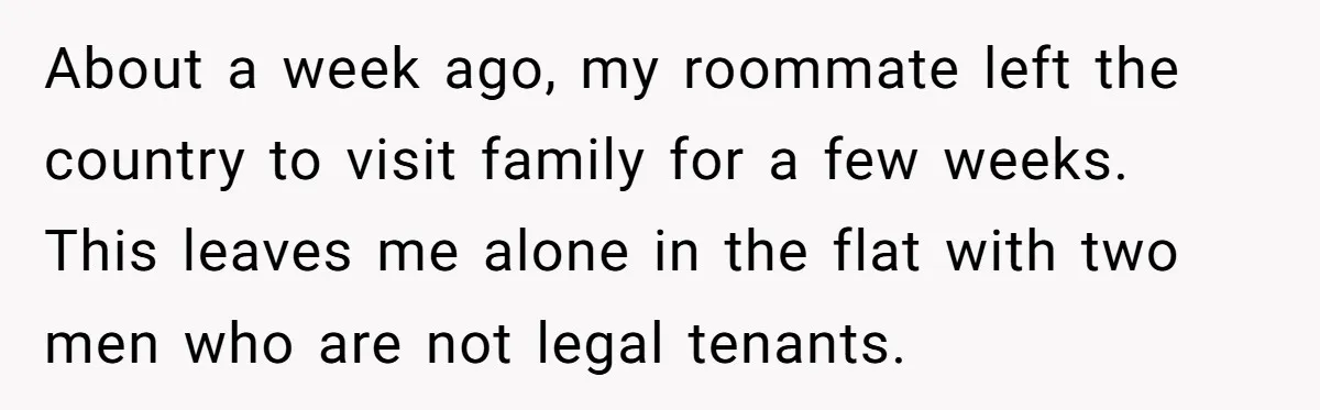 About a week ago, my roommate left the country to visit family for a few weeks. This leaves me alone in the flat with two men who are not legal...