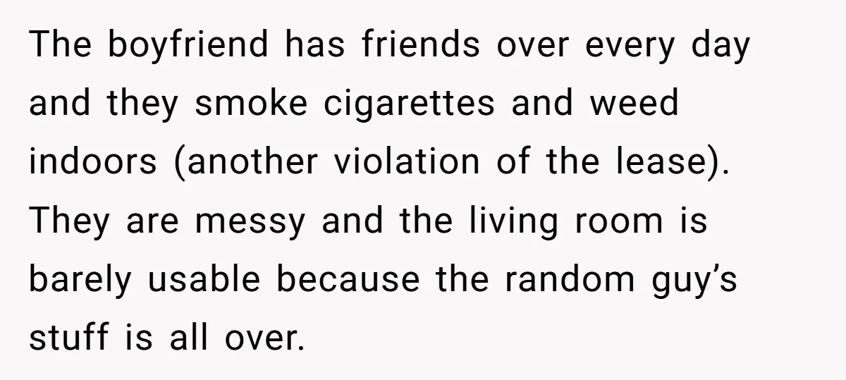 The boyfriend has friends over every day and they smoke cigarettes and weed indoors (another violation of the lease). They are messy and the living room is barely usable because...