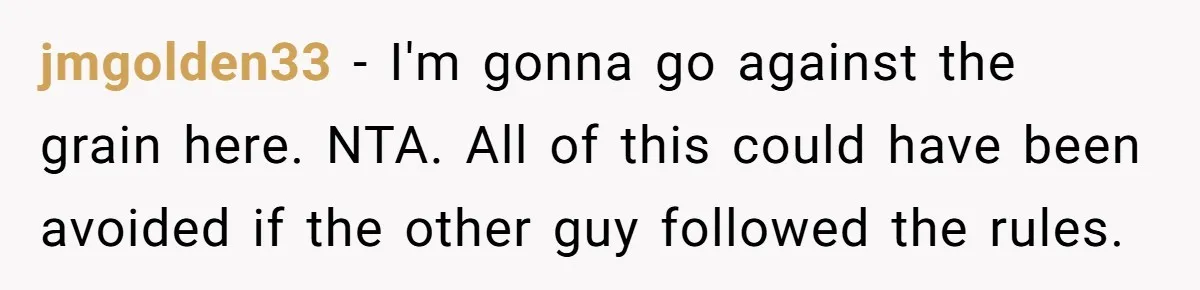 jmgolden33 − I'm gonna go against the grain here. NTA. All of this could have been avoided if the other guy followed the rules.