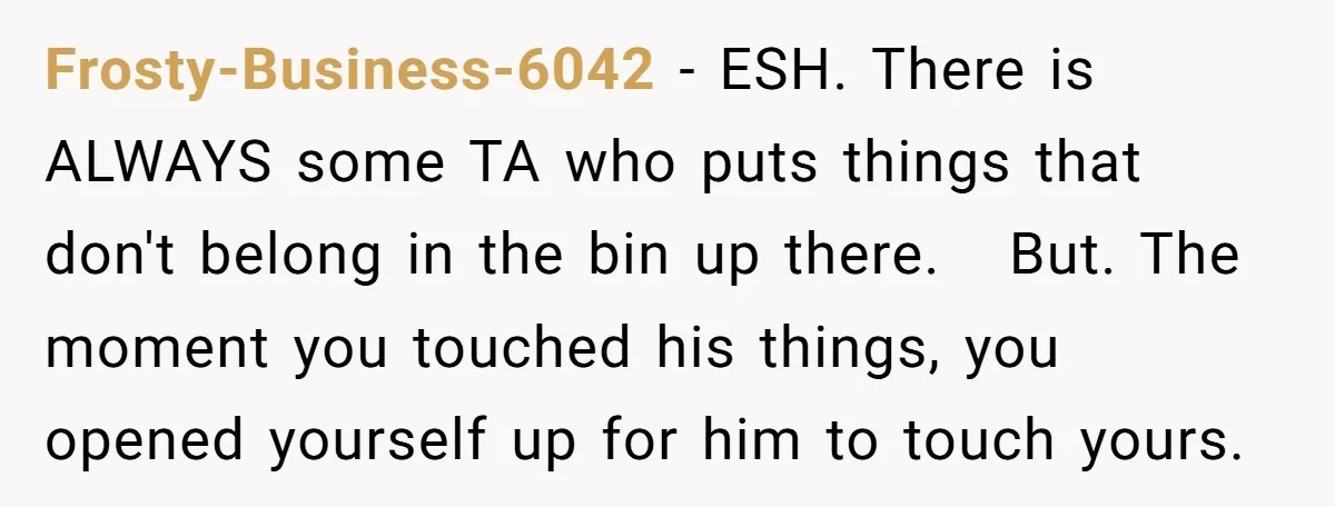 Frosty-Business-6042 − ESH. There is ALWAYS some TA who puts things that don't belong in the bin up there. But. The moment you touched his things, you opened yourself up...
