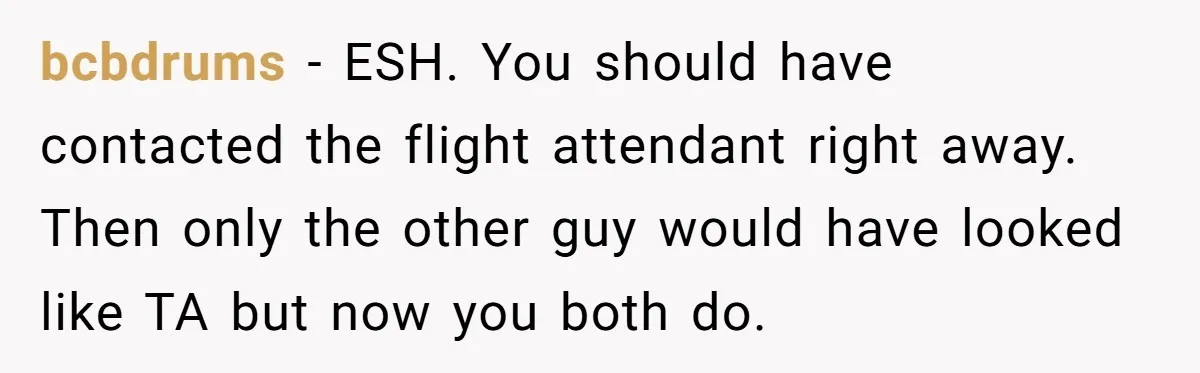 bcbdrums − ESH. You should have contacted the flight attendant right away. Then only the other guy would have looked like TA but now you both do.