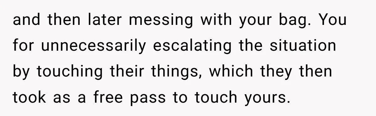 and then later messing with your bag. You for unnecessarily escalating the situation by touching their things, which they then took as a free pass to touch yours.