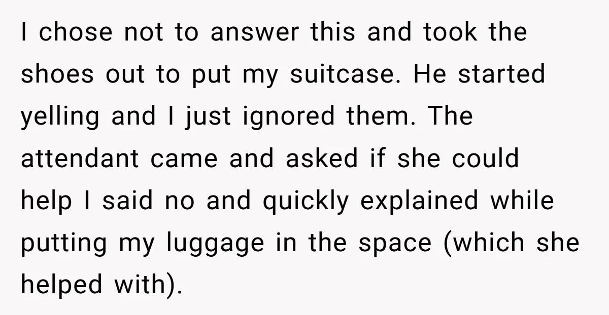 I chose not to answer this and took the shoes out to put my suitcase. He started yelling and I just ignored them. The attendant came and asked if she...