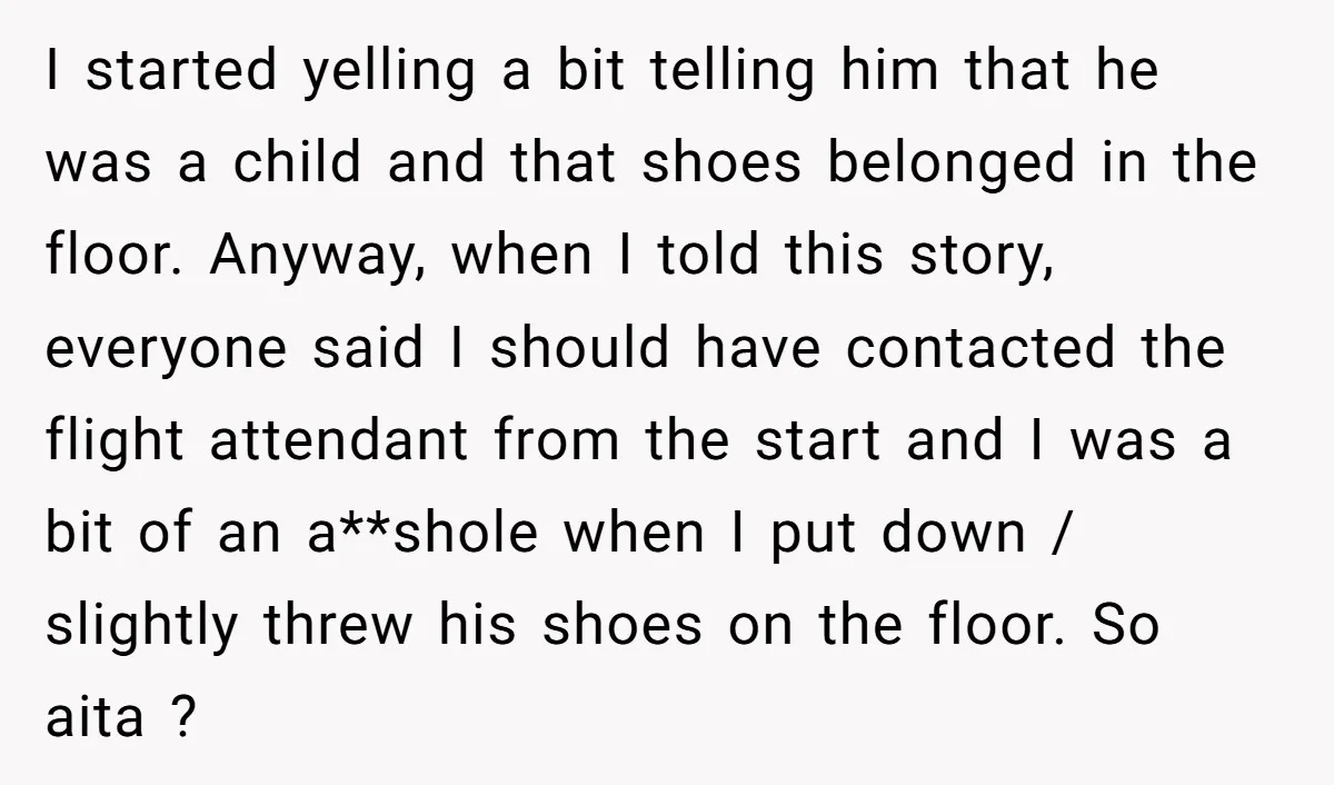 I started yelling a bit telling him that he was a child and that shoes belonged in the floor. Anyway, when I told this story, everyone said I should have...