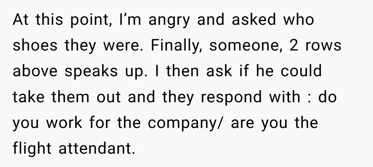 At this point, I’m angry and asked who shoes they were. Finally, someone, 2 rows above speaks up. I then ask if he could take them out and they respond...