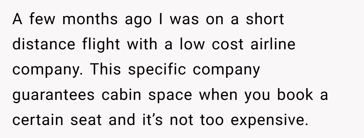 A few months ago I was on a short distance flight with a low cost airline company. This specific company guarantees cabin space when you book a certain seat and...