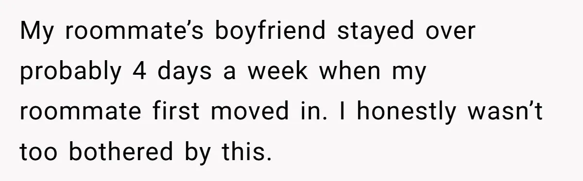 My roommate’s boyfriend stayed over probably 4 days a week when my roommate first moved in. I honestly wasn’t too bothered by this.