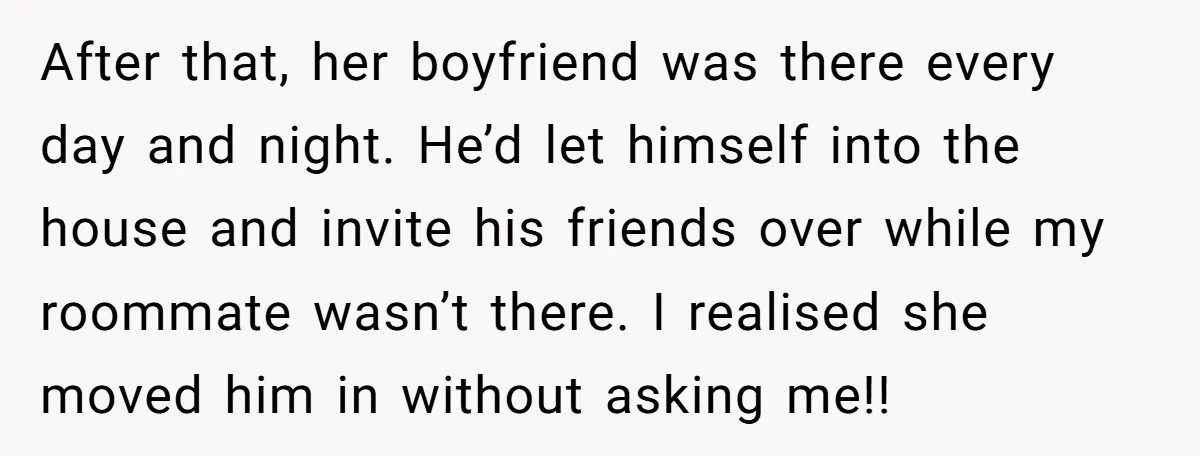 After that, her boyfriend was there every day and night. He’d let himself into the house and invite his friends over while my roommate wasn’t there. I realised she moved...