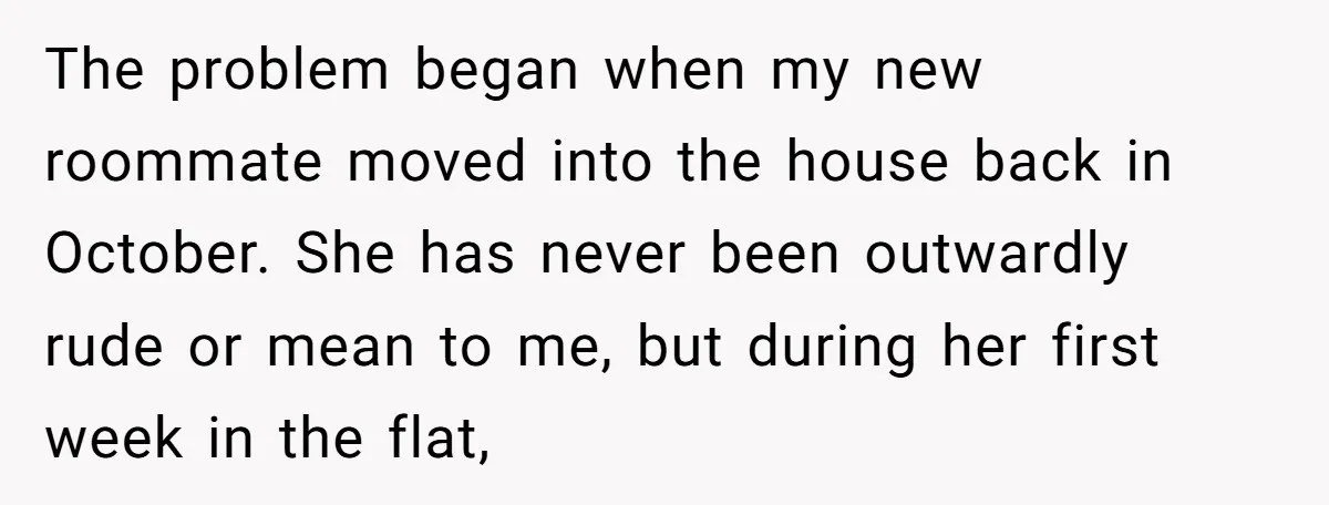 The problem began when my new roommate moved into the house back in October. She has never been outwardly rude or mean to me, but during her first week in...