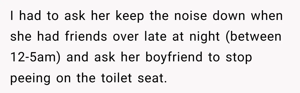 I had to ask her keep the noise down when she had friends over late at night (between 12-5am) and ask her boyfriend to stop peeing on the toilet seat.