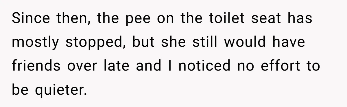 Since then, the pee on the toilet seat has mostly stopped, but she still would have friends over late and I noticed no effort to be quieter.