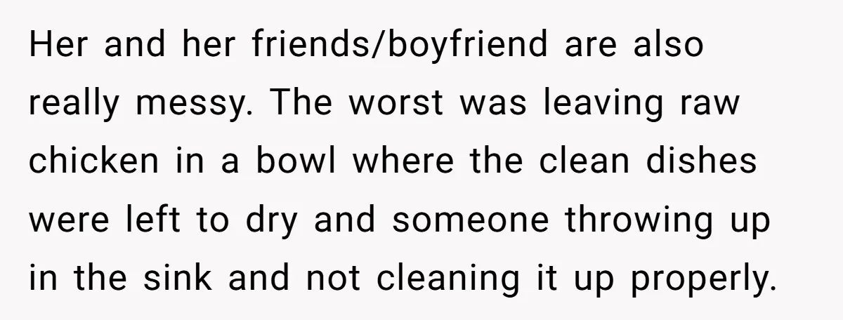 Her and her friends/boyfriend are also really messy. The worst was leaving raw chicken in a bowl where the clean dishes were left to dry and someone throwing up in...