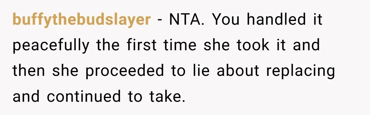buffythebudslayer − NTA. You handled it peacefully the first time she took it and then she proceeded to lie about replacing and continued to take.