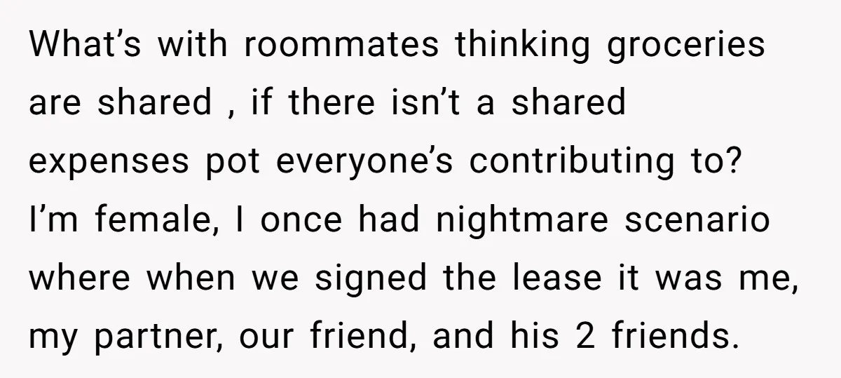What’s with roommates thinking groceries are shared , if there isn’t a shared expenses pot everyone’s contributing to? I’m female, I once had nightmare scenario where when we signed the...
