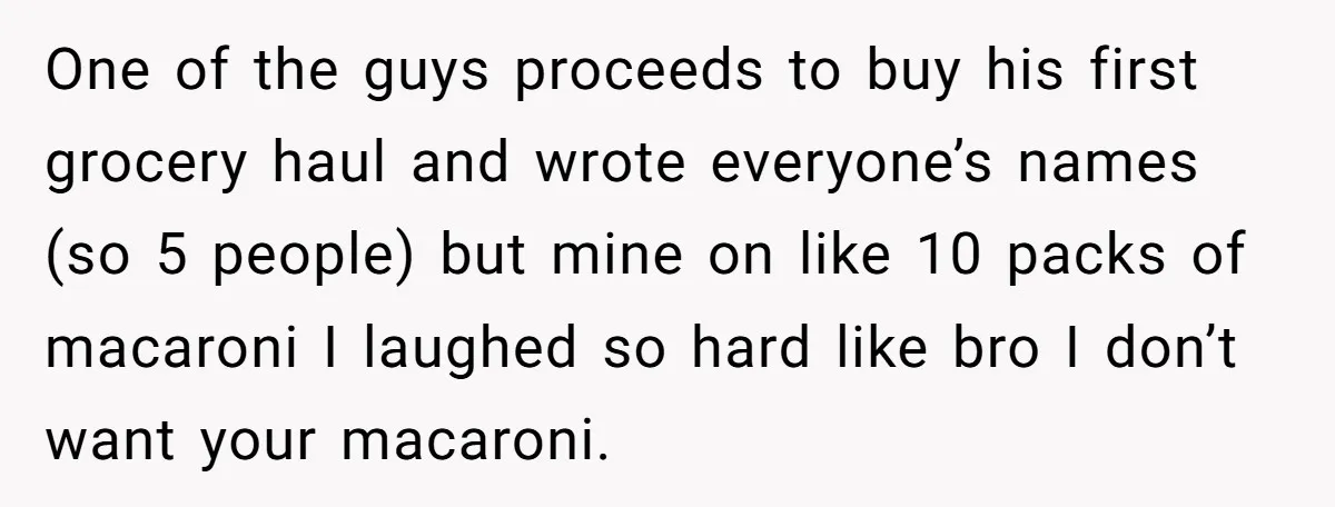 One of the guys proceeds to buy his first grocery haul and wrote everyone’s names (so 5 people) but mine on like 10 packs of macaroni I laughed so hard...