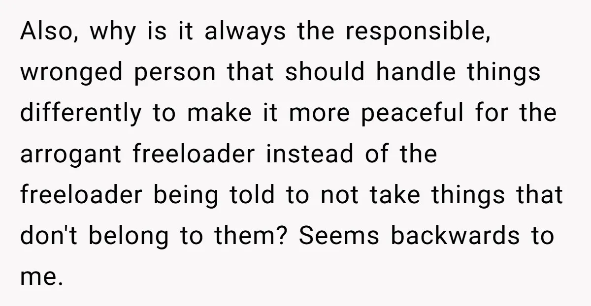 Also, why is it always the responsible, wronged person that should handle things differently to make it more peaceful for the arrogant freeloader instead of the freeloader being told to...