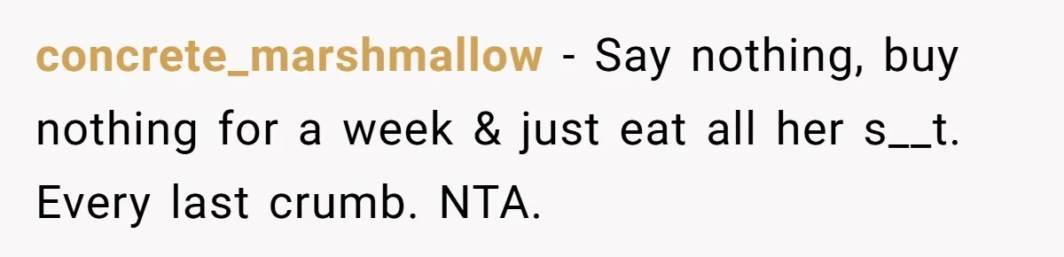 concrete_marshmallow − Say nothing, buy nothing for a week & just eat all her s__t. Every last crumb. NTA.