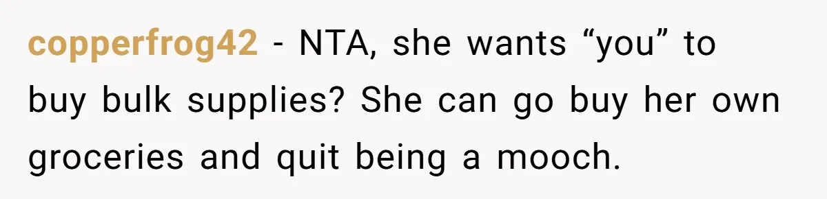 copperfrog42 − NTA, she wants “you” to buy bulk supplies? She can go buy her own groceries and quit being a mooch.