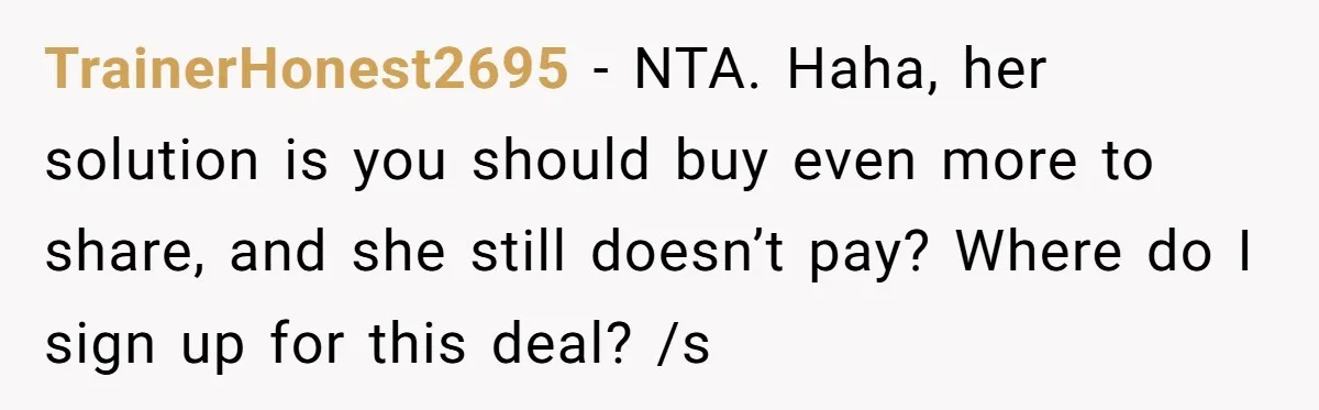 TrainerHonest2695 − NTA. Haha, her solution is you should buy even more to share, and she still doesn’t pay? Where do I sign up for this deal? /s